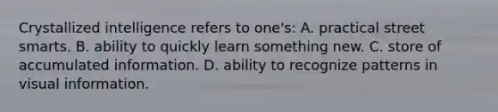 Crystallized intelligence refers to one's: A. practical street smarts. B. ability to quickly learn something new. C. store of accumulated information. D. ability to recognize patterns in visual information.