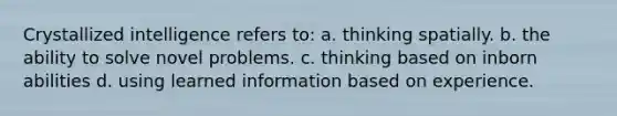 Crystallized intelligence refers to: a. thinking spatially. b. the ability to solve novel problems. c. thinking based on inborn abilities d. using learned information based on experience.