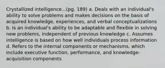 Crystallized intelligence...(pg. 189) a. Deals with an individual's ability to solve problems and makes decisions on the basis of acquired knowledge, experiences, and verbal conceptualizations b. Is an individual's ability to be adaptable and flexible in solving new problems, independent of previous knowledge c. Assumes intelligence is based on how well individuals process information d. Refers to the internal components or mechanisms, which include executive function, performance, and knowledge-acquisition components