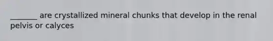 _______ are crystallized mineral chunks that develop in the renal pelvis or calyces