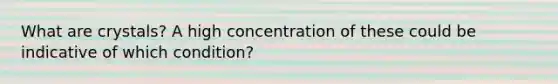 What are crystals? A high concentration of these could be indicative of which condition?