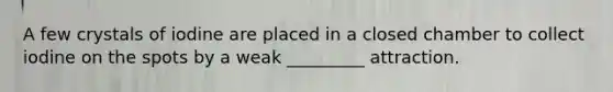 A few crystals of iodine are placed in a closed chamber to collect iodine on the spots by a weak _________ attraction.