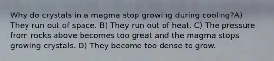 Why do crystals in a magma stop growing during cooling?A) They run out of space. B) They run out of heat. C) The pressure from rocks above becomes too great and the magma stops growing crystals. D) They become too dense to grow.