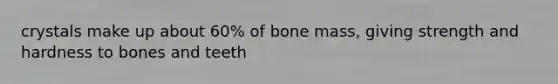 crystals make up about 60% of bone mass, giving strength and hardness to bones and teeth