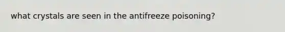 what crystals are seen in the antifreeze poisoning?