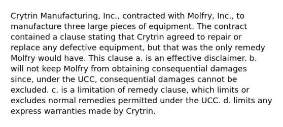 Crytrin Manufacturing, Inc., contracted with Molfry, Inc., to manufacture three large pieces of equipment. The contract contained a clause stating that Crytrin agreed to repair or replace any defective equipment, but that was the only remedy Molfry would have. This clause a. is an effective disclaimer. b. will not keep Molfry from obtaining consequential damages since, under the UCC, consequential damages cannot be excluded. c. is a limitation of remedy clause, which limits or excludes normal remedies permitted under the UCC. d. limits any express warranties made by Crytrin.