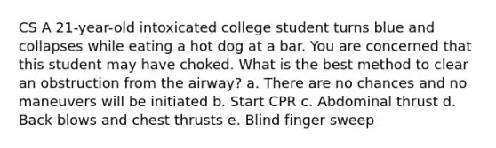 CS A 21-year-old intoxicated college student turns blue and collapses while eating a hot dog at a bar. You are concerned that this student may have choked. What is the best method to clear an obstruction from the airway? a. There are no chances and no maneuvers will be initiated b. Start CPR c. Abdominal thrust d. Back blows and chest thrusts e. Blind finger sweep