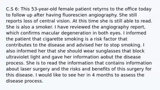 C.S 6: This 53-year-old female patient retyrns to the office today to follow up after having fluorescien angiography. She still reports loss of central vision. At this time she is still able to read. She is also a smoker. I have reviewed the angiography report, which confirms macular degeneration in both eyes. I informed the patient that cigarette smoking is a risk factor that contributes to the disease and advised her to stop smoking. I also informed her that she should wear sunglasses that block ultraviolet light and gave her information aobut the disease process. She is to read the information that contains information about laser surgery and the risks and benefits of this surgery for this disease. I would like to see her in 4 months to assess the disease process.