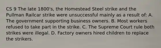 CS 9 The late 1800's, the Homestead Steel strike and the Pullman Railcar strike were unsuccessful mainly as a result of: A. The government supporting business owners. B. Most workers refused to take part in the strike. C. The Supreme Court rule both strikes were illegal. D. Factory owners hired children to replace the strikers.