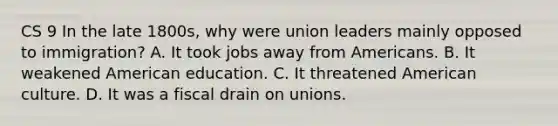 CS 9 In the late 1800s, why were union leaders mainly opposed to immigration? A. It took jobs away from Americans. B. It weakened American education. C. It threatened American culture. D. It was a fiscal drain on unions.