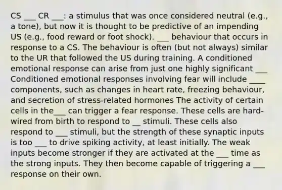 CS ___ CR ___: a stimulus that was once considered neutral (e.g., a tone), but now it is thought to be predictive of an impending US (e.g., food reward or foot shock). ___ behaviour that occurs in response to a CS. The behaviour is often (but not always) similar to the UR that followed the US during training. A conditioned emotional response can arise from just one highly significant ___ Conditioned emotional responses involving fear will include ____ components, such as changes in heart rate, freezing behaviour, and secretion of stress-related hormones The activity of certain cells in the___ can trigger a fear response. These cells are hard-wired from birth to respond to __ stimuli. These cells also respond to ___ stimuli, but the strength of these synaptic inputs is too ___ to drive spiking activity, at least initially. The weak inputs become stronger if they are activated at the ___ time as the strong inputs. They then become capable of triggering a ___ response on their own.