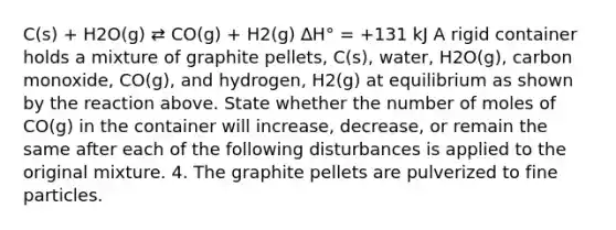 C(s) + H2O(g) ⇄ CO(g) + H2(g) ∆H° = +131 kJ A rigid container holds a mixture of graphite pellets, C(s), water, H2O(g), carbon monoxide, CO(g), and hydrogen, H2(g) at equilibrium as shown by the reaction above. State whether the number of moles of CO(g) in the container will increase, decrease, or remain the same after each of the following disturbances is applied to the original mixture. 4. The graphite pellets are pulverized to fine particles.