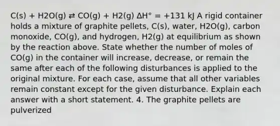 C(s) + H2O(g) ⇄ CO(g) + H2(g) ∆H° = +131 kJ A rigid container holds a mixture of graphite pellets, C(s), water, H2O(g), carbon monoxide, CO(g), and hydrogen, H2(g) at equilibrium as shown by the reaction above. State whether the number of moles of CO(g) in the container will increase, decrease, or remain the same after each of the following disturbances is applied to the original mixture. For each case, assume that all other variables remain constant except for the given disturbance. Explain each answer with a short statement. 4. The graphite pellets are pulverized