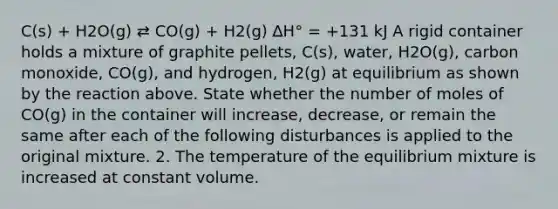 C(s) + H2O(g) ⇄ CO(g) + H2(g) ∆H° = +131 kJ A rigid container holds a mixture of graphite pellets, C(s), water, H2O(g), carbon monoxide, CO(g), and hydrogen, H2(g) at equilibrium as shown by the reaction above. State whether the number of moles of CO(g) in the container will increase, decrease, or remain the same after each of the following disturbances is applied to the original mixture. 2. The temperature of the equilibrium mixture is increased at constant volume.