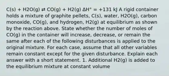 C(s) + H2O(g) ⇄ CO(g) + H2(g) ∆H° = +131 kJ A rigid container holds a mixture of graphite pellets, C(s), water, H2O(g), carbon monoxide, CO(g), and hydrogen, H2(g) at equilibrium as shown by the reaction above. State whether the number of moles of CO(g) in the container will increase, decrease, or remain the same after each of the following disturbances is applied to the original mixture. For each case, assume that all other variables remain constant except for the given disturbance. Explain each answer with a short statement. 1. Additional H2(g) is added to the equilibrium mixture at constant volume