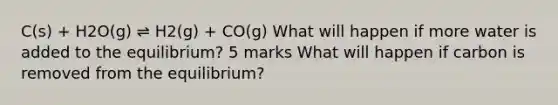 C(s) + H2O(g) ⇌ H2(g) + CO(g) What will happen if more water is added to the equilibrium? 5 marks What will happen if carbon is removed from the equilibrium?