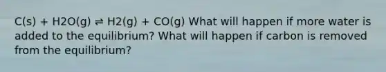 C(s) + H2O(g) ⇌ H2(g) + CO(g) What will happen if more water is added to the equilibrium? What will happen if carbon is removed from the equilibrium?