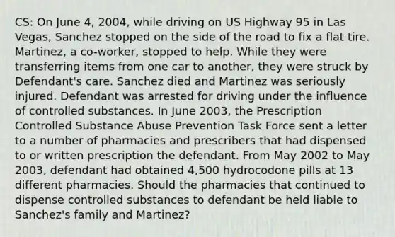 CS: On June 4, 2004, while driving on US Highway 95 in Las Vegas, Sanchez stopped on the side of the road to fix a flat tire. Martinez, a co-worker, stopped to help. While they were transferring items from one car to another, they were struck by Defendant's care. Sanchez died and Martinez was seriously injured. Defendant was arrested for driving under the influence of controlled substances. In June 2003, the Prescription Controlled Substance Abuse Prevention Task Force sent a letter to a number of pharmacies and prescribers that had dispensed to or written prescription the defendant. From May 2002 to May 2003, defendant had obtained 4,500 hydrocodone pills at 13 different pharmacies. Should the pharmacies that continued to dispense controlled substances to defendant be held liable to Sanchez's family and Martinez?