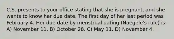 C.S. presents to your office stating that she is pregnant, and she wants to know her due date. The first day of her last period was February 4. Her due date by menstrual dating (Naegele's rule) is: A) November 11. B) October 28. C) May 11. D) November 4.