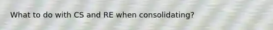 What to do with CS and RE when consolidating?