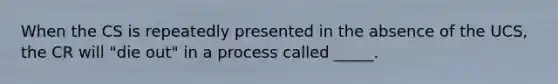 When the CS is repeatedly presented in the absence of the UCS, the CR will "die out" in a process called _____.