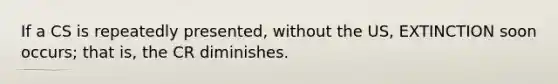 If a CS is repeatedly presented, without the US, EXTINCTION soon occurs; that is, the CR diminishes.