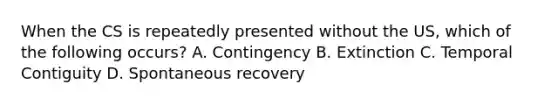 When the CS is repeatedly presented without the US, which of the following occurs? A. Contingency B. Extinction C. Temporal Contiguity D. Spontaneous recovery