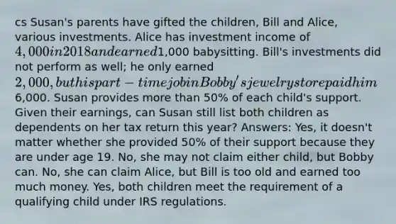 cs Susan's parents have gifted the children, Bill and Alice, various investments. Alice has investment income of 4,000 in 2018 and earned1,000 babysitting. Bill's investments did not perform as well; he only earned 2,000, but his part-time job in Bobby's jewelry store paid him6,000. Susan provides more than 50% of each child's support. Given their earnings, can Susan still list both children as dependents on her tax return this year? Answers: Yes, it doesn't matter whether she provided 50% of their support because they are under age 19. No, she may not claim either child, but Bobby can. No, she can claim Alice, but Bill is too old and earned too much money. Yes, both children meet the requirement of a qualifying child under IRS regulations.