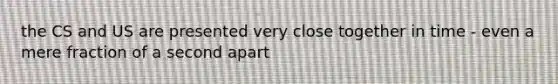 the CS and US are presented very close together in time - even a mere fraction of a second apart