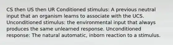 CS then US then UR Conditioned stimulus: A previous neutral input that an organism learns to associate with the UCS. Unconditioned stimulus: the environmental input that always produces the same unlearned response. Unconditioned response: The natural automatic, inborn reaction to a stimulus.