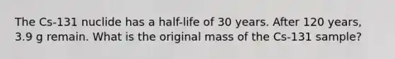 The Cs-131 nuclide has a half-life of 30 years. After 120 years, 3.9 g remain. What is the original mass of the Cs-131 sample?