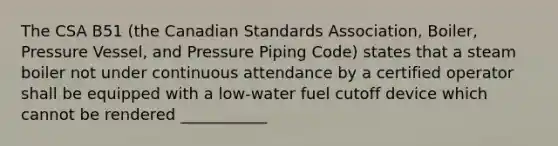 The CSA B51 (the Canadian Standards Association, Boiler, Pressure Vessel, and Pressure Piping Code) states that a steam boiler not under continuous attendance by a certified operator shall be equipped with a low-water fuel cutoff device which cannot be rendered ___________