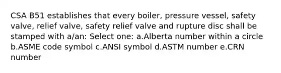 CSA B51 establishes that every boiler, pressure vessel, safety valve, relief valve, safety relief valve and rupture disc shall be stamped with a/an: Select one: a.Alberta number within a circle b.ASME code symbol c.ANSI symbol d.ASTM number e.CRN number