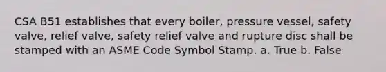 CSA B51 establishes that every boiler, pressure vessel, safety valve, relief valve, safety relief valve and rupture disc shall be stamped with an ASME Code Symbol Stamp. a. True b. False