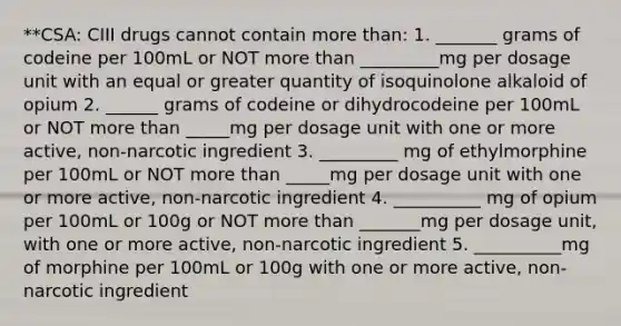 **CSA: CIII drugs cannot contain more than: 1. _______ grams of codeine per 100mL or NOT more than _________mg per dosage unit with an equal or greater quantity of isoquinolone alkaloid of opium 2. ______ grams of codeine or dihydrocodeine per 100mL or NOT more than _____mg per dosage unit with one or more active, non-narcotic ingredient 3. _________ mg of ethylmorphine per 100mL or NOT more than _____mg per dosage unit with one or more active, non-narcotic ingredient 4. __________ mg of opium per 100mL or 100g or NOT more than _______mg per dosage unit, with one or more active, non-narcotic ingredient 5. __________mg of morphine per 100mL or 100g with one or more active, non-narcotic ingredient