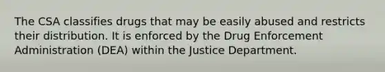 The CSA classifies drugs that may be easily abused and restricts their distribution. It is enforced by the Drug Enforcement Administration (DEA) within the Justice Department.