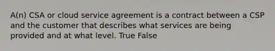 A(n) CSA or cloud service agreement is a contract between a CSP and the customer that describes what services are being provided and at what level. True False