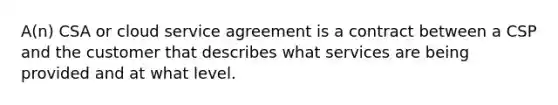 A(n) CSA or cloud service agreement is a contract between a CSP and the customer that describes what services are being provided and at what level.