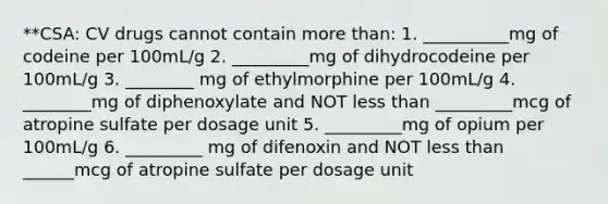 **CSA: CV drugs cannot contain more than: 1. __________mg of codeine per 100mL/g 2. _________mg of dihydrocodeine per 100mL/g 3. ________ mg of ethylmorphine per 100mL/g 4. ________mg of diphenoxylate and NOT less than _________mcg of atropine sulfate per dosage unit 5. _________mg of opium per 100mL/g 6. _________ mg of difenoxin and NOT less than ______mcg of atropine sulfate per dosage unit