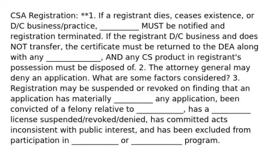 CSA Registration: **1. If a registrant dies, ceases existence, or D/C business/practice, __________ MUST be notified and registration terminated. If the registrant D/C business and does NOT transfer, the certificate must be returned to the DEA along with any ______________, AND any CS product in registrant's possession must be disposed of. 2. The attorney general may deny an application. What are some factors considered? 3. Registration may be suspended or revoked on finding that an application has materially __________ any application, been convicted of a felony relative to ____________, has a __________ license suspended/revoked/denied, has committed acts inconsistent with public interest, and has been excluded from participation in ____________ or _____________ program.