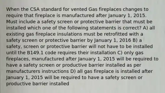 When the CSA standard for vented Gas fireplaces changes to require that fireplace is manufactured after January 1, 2015. Must include a safety screen or protective barrier that must be installed which one of the following statements is correct? A) all existing gas fireplace insulations must be retrofitted with a safety screen or protective barrier by January 1, 2016 B) a safety, screen or protective barrier will not have to be installed until the B149.1 code requires their installation C) only gas fireplaces, manufactured after January 1, 2015 will be required to have a safety screen or productive barrier installed as per manufacturers instructions D) all gas fireplace is installed after January 1, 2015 will be required to have a safety screen or productive barrier installed