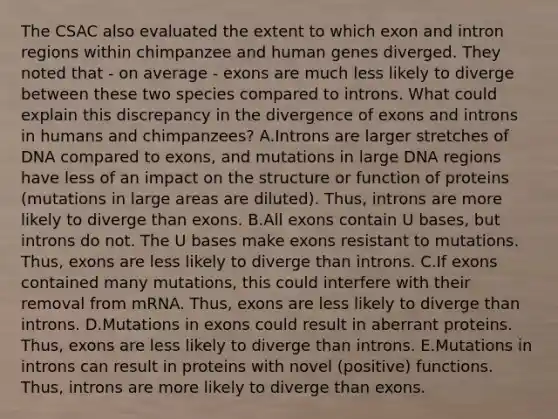 The CSAC also evaluated the extent to which exon and intron regions within chimpanzee and human genes diverged. They noted that - on average - exons are much less likely to diverge between these two species compared to introns. What could explain this discrepancy in the divergence of exons and introns in humans and chimpanzees? A.Introns are larger stretches of DNA compared to exons, and mutations in large DNA regions have less of an impact on the structure or function of proteins (mutations in large areas are diluted). Thus, introns are more likely to diverge than exons. B.All exons contain U bases, but introns do not. The U bases make exons resistant to mutations. Thus, exons are less likely to diverge than introns. C.If exons contained many mutations, this could interfere with their removal from mRNA. Thus, exons are less likely to diverge than introns. D.Mutations in exons could result in aberrant proteins. Thus, exons are less likely to diverge than introns. E.Mutations in introns can result in proteins with novel (positive) functions. Thus, introns are more likely to diverge than exons.