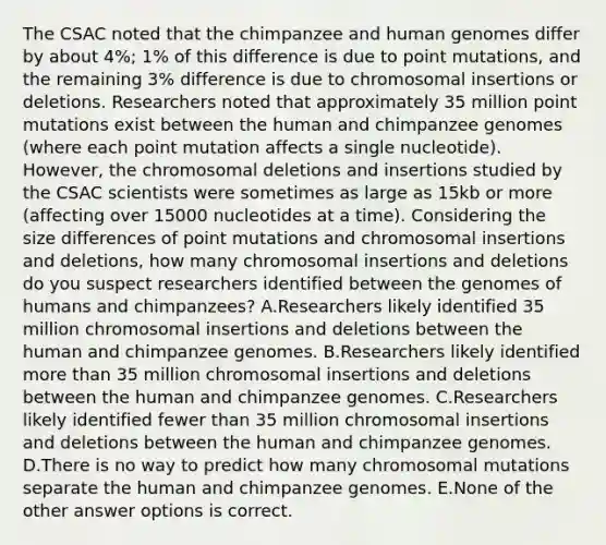 The CSAC noted that the chimpanzee and <a href='https://www.questionai.com/knowledge/kaQqK73QV8-human-genome' class='anchor-knowledge'>human genome</a>s differ by about 4%; 1% of this difference is due to point mutations, and the remaining 3% difference is due to chromosomal insertions or deletions. Researchers noted that approximately 35 million point mutations exist between the human and chimpanzee genomes (where each point mutation affects a single nucleotide). However, the chromosomal deletions and insertions studied by the CSAC scientists were sometimes as large as 15kb or more (affecting over 15000 nucleotides at a time). Considering the size differences of point mutations and chromosomal insertions and deletions, how many chromosomal insertions and deletions do you suspect researchers identified between the genomes of humans and chimpanzees? A.Researchers likely identified 35 million chromosomal insertions and deletions between the human and chimpanzee genomes. B.Researchers likely identified <a href='https://www.questionai.com/knowledge/keWHlEPx42-more-than' class='anchor-knowledge'>more than</a> 35 million chromosomal insertions and deletions between the human and chimpanzee genomes. C.Researchers likely identified fewer than 35 million chromosomal insertions and deletions between the human and chimpanzee genomes. D.There is no way to predict how many chromosomal mutations separate the human and chimpanzee genomes. E.None of the other answer options is correct.