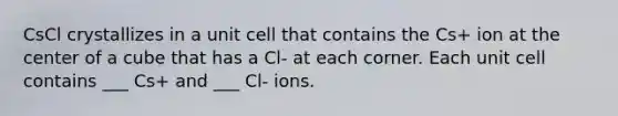 CsCl crystallizes in a unit cell that contains the Cs+ ion at the center of a cube that has a Cl- at each corner. Each unit cell contains ___ Cs+ and ___ Cl- ions.