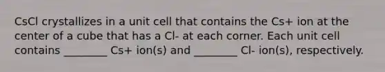 CsCl crystallizes in a unit cell that contains the Cs+ ion at the center of a cube that has a Cl- at each corner. Each unit cell contains ________ Cs+ ion(s) and ________ Cl- ion(s), respectively.