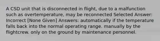 A CSD unit that is disconnected in flight, due to a malfunction such as overtemperature, may be reconnected Selected Answer: Incorrect [None Given] Answers: automatically if the temperature falls back into the normal operating range. manually by the flightcrew. only on the ground by maintenance personnel.