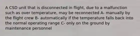 A CSD unit that is disconnected in flight, due to a malfunction such as over temperature, may be reconnected A- manually by the flight crew B- automatically if the temperature falls back into the normal operating range C- only on the ground by maintenance personnel