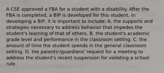 A CSE approved a FBA for a student with a disability. After the FBA is completed, a BIP is developed for this student. In developing a BIP, it is important to include: A. the supports and strategies necessary to address behavior that impedes the student's learning of that of others. B. the student's academic grade level and performance in the classroom setting. C. the amount of time the student spends in the general classroom setting. D. the parents'/guardians' request for a meeting to address the student's recent suspension for violating a school rule.