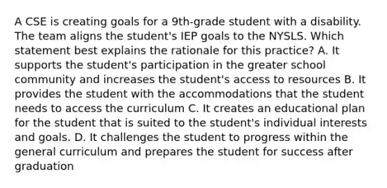 A CSE is creating goals for a 9th-grade student with a disability. The team aligns the student's IEP goals to the NYSLS. Which statement best explains the rationale for this practice? A. It supports the student's participation in the greater school community and increases the student's access to resources B. It provides the student with the accommodations that the student needs to access the curriculum C. It creates an educational plan for the student that is suited to the student's individual interests and goals. D. It challenges the student to progress within the general curriculum and prepares the student for success after graduation