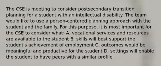 The CSE is meeting to consider postsecondary transition planning for a student with an intellectual disability. The team would like to use a person-centered planning approach with the student and the family. For this purpose, it is most important for the CSE to consider what: A. vocational services and resources are available to the student B. skills will best support the student's achievement of employment C. outcomes would be meaningful and productive for the student D. settings will enable the student to have peers with a similar profile